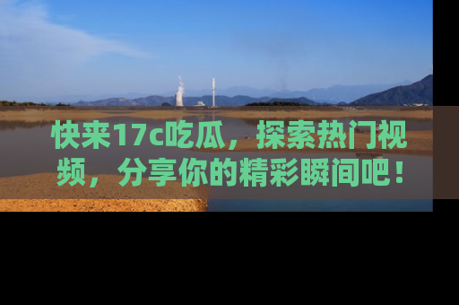 快来17c吃瓜，探索热门视频，分享你的精彩瞬间吧！