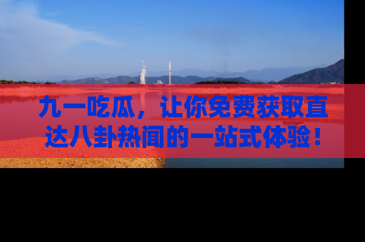 九一吃瓜，让你免费获取直达八卦热闻的一站式体验！