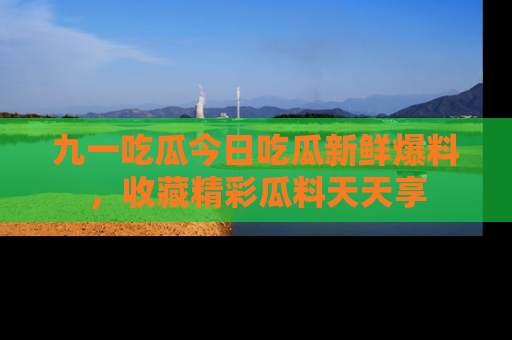 九一吃瓜今日吃瓜新鲜爆料，收藏精彩瓜料天天享
