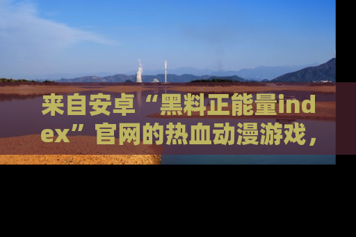 来自安卓“黑料正能量index”官网的热血动漫游戏，聚焦黑料与正能量的精彩时刻