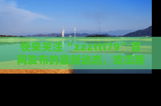 快来关注“zzzttt79”官网发布的最新动态，吃瓜新闻一手掌握，精彩不停！