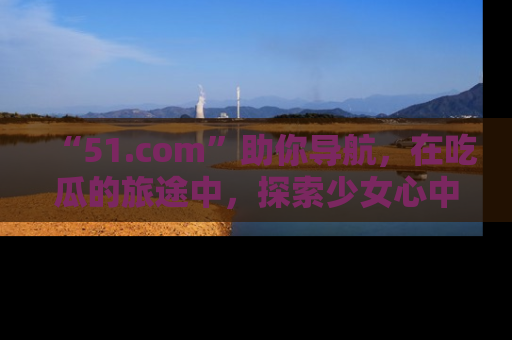 “51.com”助你导航，在吃瓜的旅途中，探索少女心中的小秘密喔！