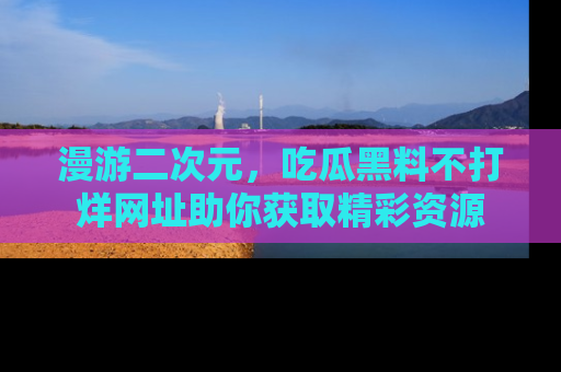 漫游二次元，吃瓜黑料不打烊网址助你获取精彩资源