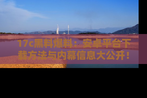 17c黑料爆料：安卓平台下载方法与内幕信息大公开！