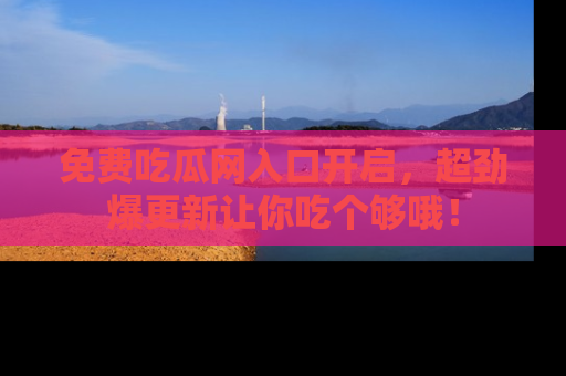 免费吃瓜网入口开启，超劲爆更新让你吃个够哦！