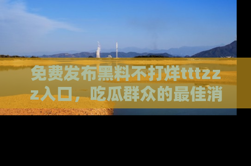 免费发布黑料不打烊tttzzz入口，吃瓜群众的最佳消息平台！