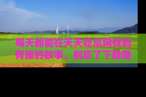 每天都能在天天吃瓜网找到有趣的故事，别忘了下载哦！