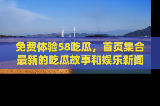 免费体验58吃瓜，首页集合最新的吃瓜故事和娱乐新闻，让你不再错过任何热点！