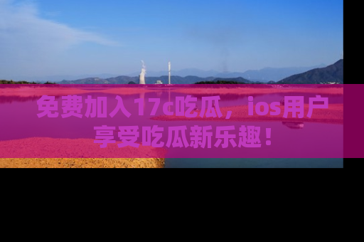 免费加入17c吃瓜，ios用户享受吃瓜新乐趣！