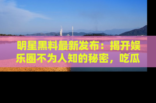 明星黑料最新发布：揭开娱乐圈不为人知的秘密，吃瓜者们请注意！