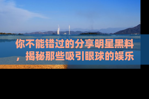 你不能错过的分享明星黑料，揭秘那些吸引眼球的娱乐新闻。