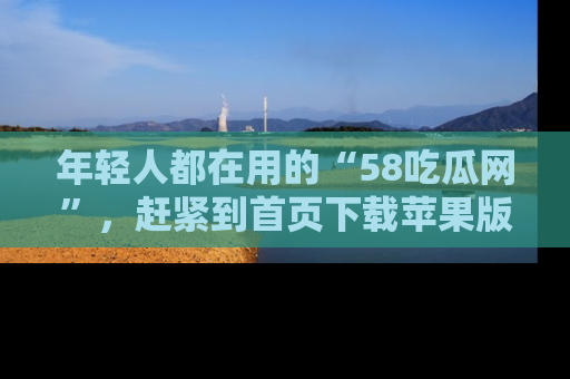 年轻人都在用的“58吃瓜网”，赶紧到首页下载苹果版吧！