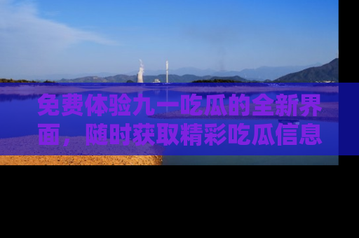 免费体验九一吃瓜的全新界面，随时获取精彩吃瓜信息！