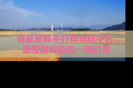 明星黑料不打烊导航平台，动漫游戏资讯一网打尽