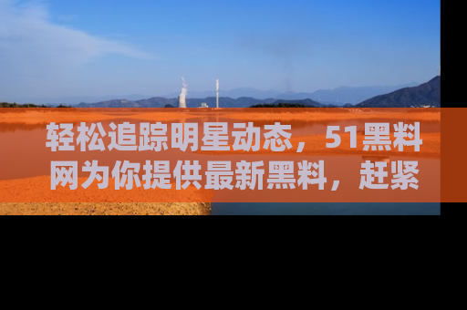 轻松追踪明星动态，51黑料网为你提供最新黑料，赶紧访问网址观看！