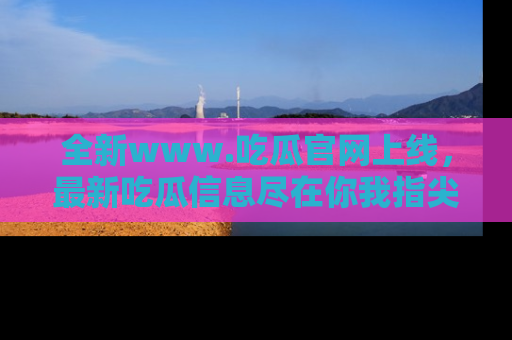 全新www.吃瓜官网上线，最新吃瓜信息尽在你我指尖！
