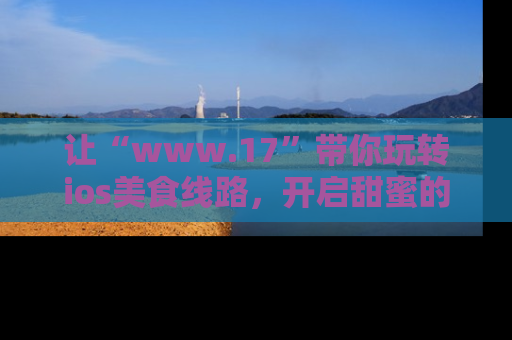 让“www.17”带你玩转ios美食线路，开启甜蜜的吃瓜时光吧！