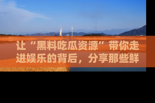 让“黑料吃瓜资源”带你走进娱乐的背后，分享那些鲜为人知的黑料，成为吃瓜界的资深玩家！