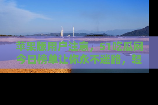 苹果版用户注意，51吃瓜网今日榜单让你永不迷路，轻松吃瓜！