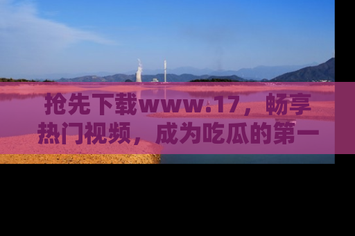 抢先下载www.17，畅享热门视频，成为吃瓜的第一手信息者！