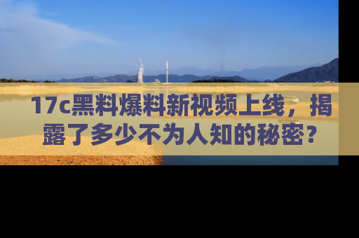 17c黑料爆料新视频上线,揭露了多少不为人知的秘密?