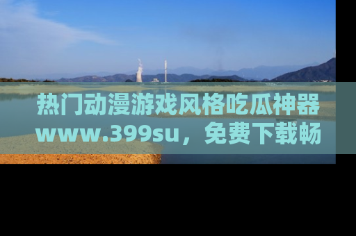 热门动漫游戏风格吃瓜神器www.399su，免费下载畅享精彩