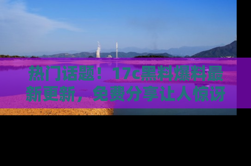 热门话题！17c黑料爆料最新更新，免费分享让人惊讶的事实！