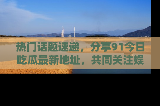 热门话题速递，分享91今日吃瓜最新地址，共同关注娱乐圈的风云变幻！