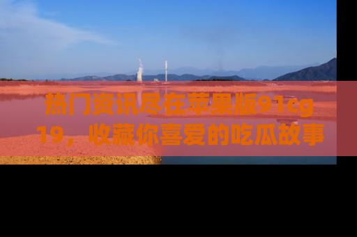 热门资讯尽在苹果版91cg19，收藏你喜爱的吃瓜故事吧！