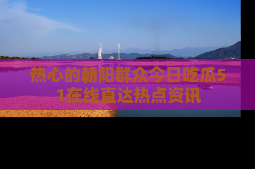 热心的朝阳群众今日吃瓜51在线直达热点资讯