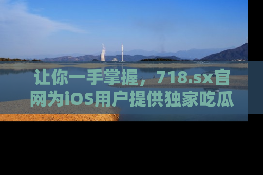 让你一手掌握，718.sx官网为iOS用户提供独家吃瓜内容！