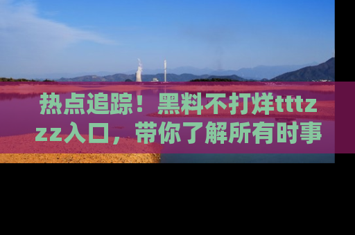 热点追踪！黑料不打烊tttzzz入口，带你了解所有时事动态，赶紧打开网址链接！