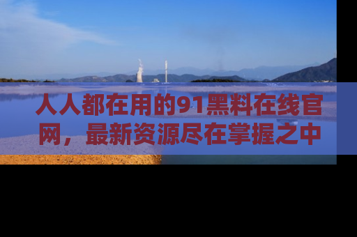 人人都在用的91黑料在线官网，最新资源尽在掌握之中