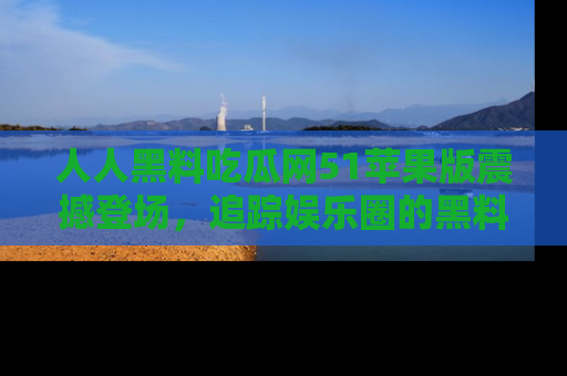 人人黑料吃瓜网51苹果版震撼登场，追踪娱乐圈的黑料与热闻