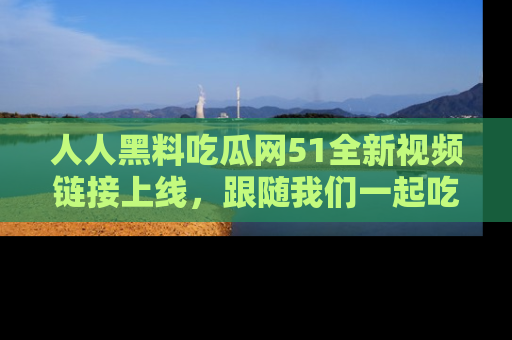 人人黑料吃瓜网51全新视频链接上线，跟随我们一起吃瓜围观！