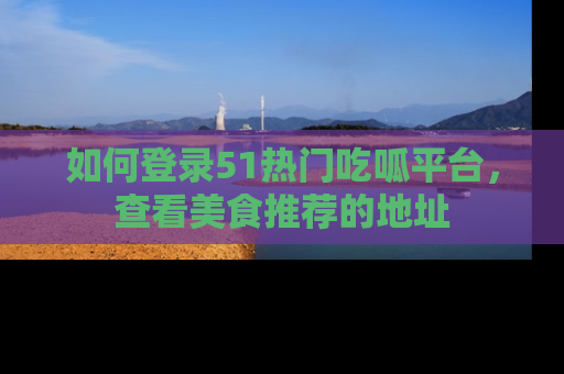 如何登录51热门吃呱平台，查看美食推荐的地址