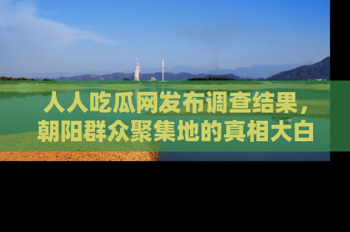 人人吃瓜网发布调查结果，朝阳群众聚集地的真相大白