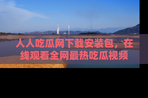 人人吃瓜网下载安装包，在线观看全网最热吃瓜视频