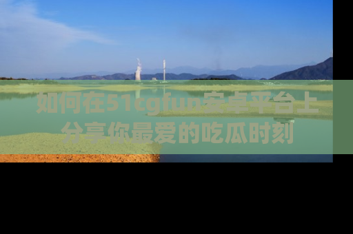 如何在51cgfun安卓平台上分享你最爱的吃瓜时刻