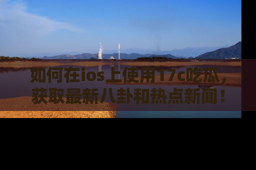 如何在ios上使用17c吃瓜，获取最新八卦和热点新闻！