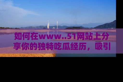 如何在www..51网站上分享你的独特吃瓜经历，吸引更多用户关注