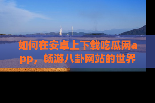 如何在安卓上下载吃瓜网app，畅游八卦网站的世界