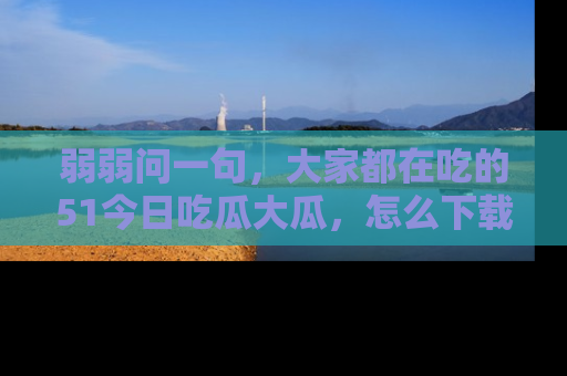 弱弱问一句，大家都在吃的51今日吃瓜大瓜，怎么下载登录才能体验最新入口？