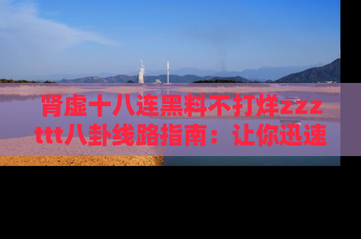 肾虚十八连黑料不打烊zzzttt八卦线路指南：让你迅速掌握热点事件脉络