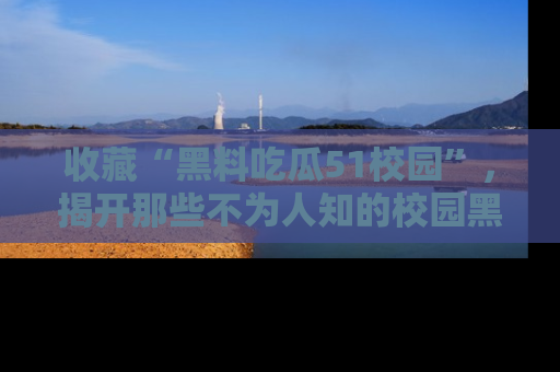 收藏“黑料吃瓜51校园”，揭开那些不为人知的校园黑幕！