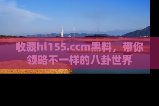 收藏hl155.ccm黑料，带你领略不一样的八卦世界