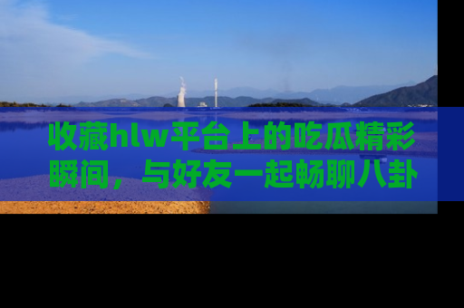 收藏hlw平台上的吃瓜精彩瞬间，与好友一起畅聊八卦趣闻！