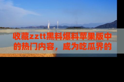 收藏zztt黑料爆料苹果版中的热门内容，成为吃瓜界的资深玩家！