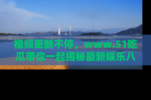 视频更新不停，www.51吃瓜带你一起揭秘最新娱乐八卦，畅享信息盛宴！
