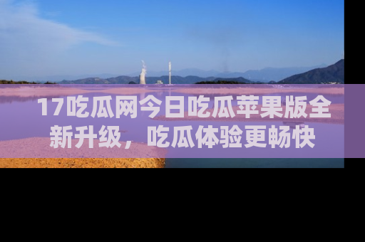 17吃瓜网今日吃瓜苹果版全新升级，吃瓜体验更畅快